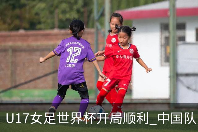 U17女足世界杯开局顺利 中国队以三球优势战胜肯尼亚